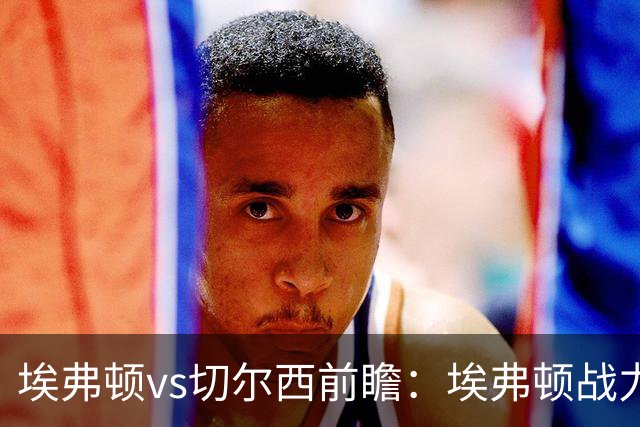 埃弗顿vs切尔西前瞻：埃弗顿战力十足，主场无惧蓝军的纸糊防线